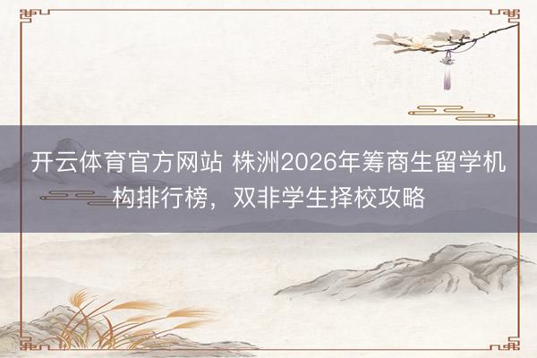 开云体育官方网站 株洲2026年筹商生留学机构排行榜，双非学生择校攻略