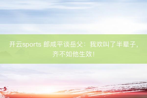 开云sports 郎咸平谈岳父：我欢叫了半辈子，齐不如他生效！