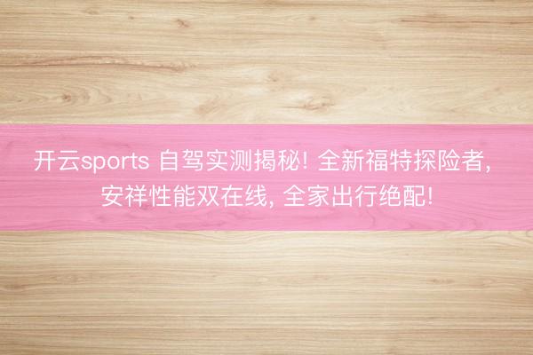 开云sports 自驾实测揭秘! 全新福特探险者, 安祥性能双在线, 全家出行绝配!