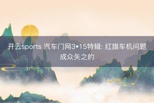 开云sports 汽车门网3•15特辑: 红旗车机问题成众矢之的