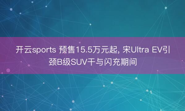 开云sports 预售15.5万元起， 宋Ultra EV引颈B级SUV干与闪充期间